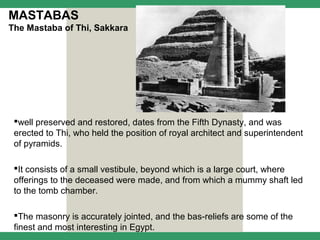 MASTABAS
The Mastaba of Thi, Sakkara




 well preserved and restored, dates from the Fifth Dynasty, and was
 erected to Thi, who held the position of royal architect and superintendent
 of pyramids.

 It consists of a small vestibule, beyond which is a large court, where
 offerings to the deceased were made, and from which a mummy shaft led
 to the tomb chamber.

 The masonry is accurately jointed, and the bas-reliefs are some of the
 finest and most interesting in Egypt.
 