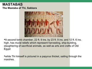 MASTABAS
The Mastaba of Thi, Sakkara




 A second tomb chamber, 22 ft. 9 ins. by 23 ft. 9 ins. and 12 ft. 6 ins.
 high, has mural reliefs which represent harvesting, ship-building,
 slaughtering of sacrificial animals, as well as arts and crafts of Old
 Egypt

 while Thi himself is pictured in a papyrus thicket, sailing through the
 marshes.
 