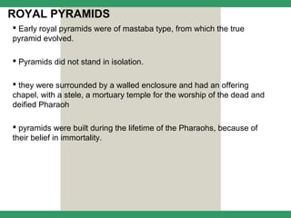 ROYAL PYRAMIDS
 Early royal pyramids were of mastaba type, from which the true
pyramid evolved.

 Pyramids did not stand in isolation.

 they were surrounded by a walled enclosure and had an offering
chapel, with a stele, a mortuary temple for the worship of the dead and
deified Pharaoh

 pyramids were built during the lifetime of the Pharaohs, because of
their belief in immortality.
 