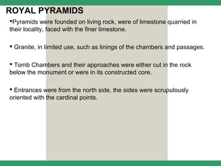 ROYAL PYRAMIDS
Pyramids were founded on living rock, were of limestone quarried in
their locality, faced with the finer limestone.

 Granite, in limited use, such as linings of the chambers and passages.

 Tomb Chambers and their approaches were either cut in the rock
below the monument or were in its constructed core.

 Entrances were from the north side, the sides were scrupulously
oriented with the cardinal points.
 