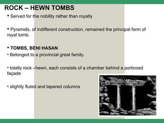 ROCK – HEWN TOMBS
 Served for the nobility rather than royalty

 Pyramids, of indifferent construction, remained the principal form of
royal tomb.

 TOMBS, BENI HASAN
• Belonged to a provincial great family.

• totally rock –hewn, each consists of a chamber behind a porticoed
façade

• slightly fluted and tapered columns
 