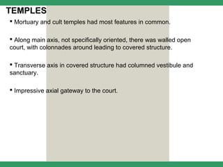 TEMPLES
 Mortuary and cult temples had most features in common.

 Along main axis, not specifically oriented, there was walled open
court, with colonnades around leading to covered structure.

 Transverse axis in covered structure had columned vestibule and
sanctuary.

 Impressive axial gateway to the court.
 