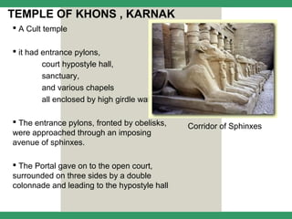TEMPLE OF KHONS , KARNAK
 A Cult temple

 it had entrance pylons,
        court hypostyle hall,
        sanctuary,
        and various chapels
        all enclosed by high girdle wall

 The entrance pylons, fronted by obelisks,
                                              Corridor of Sphinxes
were approached through an imposing
avenue of sphinxes.

 The Portal gave on to the open court,
surrounded on three sides by a double
colonnade and leading to the hypostyle hall
 