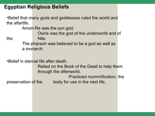Egyptian Religious Beliefs

 •Belief that many gods and goddesses ruled the world and
 the afterlife.
          Amon-Re was the sun god.
                 Osiris was the god of the underworld and of
 the             Nile.
          The pharaoh was believed to be a god as well as
          a monarch.

 •Belief in eternal life after death.
                   Relied on the Book of the Dead to help them
                   through the afterworld.
                                      Practiced mummification, the
 preservation of the         body for use in the next life.
 