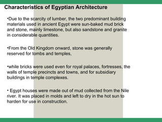 Characteristics of Egyptian Architecture

 •Due to the scarcity of lumber, the two predominant building
 materials used in ancient Egypt were sun-baked mud brick
 and stone, mainly limestone, but also sandstone and granite
 in considerable quantities.

 •From the Old Kingdom onward, stone was generally
 reserved for tombs and temples,

 •while bricks were used even for royal palaces, fortresses, the
 walls of temple precincts and towns, and for subsidiary
 buildings in temple complexes.

 • Egypt houses were made out of mud collected from the Nile
 river. It was placed in molds and left to dry in the hot sun to
 harden for use in construction.
 
