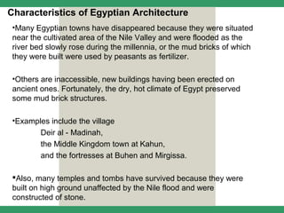 Characteristics of Egyptian Architecture
 •Many Egyptian towns have disappeared because they were situated
 near the cultivated area of the Nile Valley and were flooded as the
 river bed slowly rose during the millennia, or the mud bricks of which
 they were built were used by peasants as fertilizer.

 •Others are inaccessible, new buildings having been erected on
 ancient ones. Fortunately, the dry, hot climate of Egypt preserved
 some mud brick structures.

 •Examples include the village
        Deir al - Madinah,
        the Middle Kingdom town at Kahun,
        and the fortresses at Buhen and Mirgissa.

 Also, many temples and tombs have survived because they were
 built on high ground unaffected by the Nile flood and were
 constructed of stone.
 
