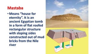 Mastaba
• Means “house for
eternity”. It is an
ancient Egyptian tomb
in a form of flat roofed
rectangular structure
with sloping sides
constructed out of mud
bricks from the Nile
river
 