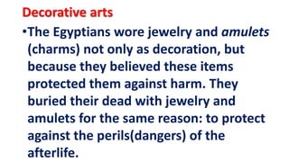 •The Egyptians wore jewelry and amulets
(charms) not only as decoration, but
because they believed these items
protected them against harm. They
buried their dead with jewelry and
amulets for the same reason: to protect
against the perils(dangers) of the
afterlife.
Decorative arts
 