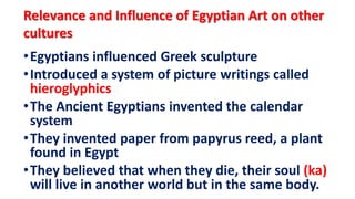 Relevance and Influence of Egyptian Art on other
cultures
•Egyptians influenced Greek sculpture
•Introduced a system of picture writings called
hieroglyphics
•The Ancient Egyptians invented the calendar
system
•They invented paper from papyrus reed, a plant
found in Egypt
•They believed that when they die, their soul (ka)
will live in another world but in the same body.
 