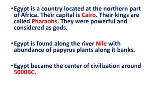 •Egypt is a country located at the northern part
of Africa. Their capital is Cairo. Their kings are
called Pharaohs. They were powerful and
considered as gods.
•Egypt is found along the river Nile with
abundance of papyrus plants along it banks.
•Egypt became the center of civilization around
5000BC.
 