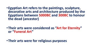•Egyptian Art refers to the paintings, sculpture,
decorative arts and architecture produced by the
Egyptians between 5000BC and 300BC to honour
the dead (ancestor)
•Their arts were considered as “Art for Eternity”
or “Funeral Art”
•Their arts were for religious purposes
 