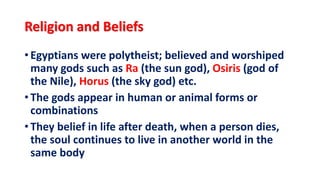 Religion and Beliefs
• Egyptians were polytheist; believed and worshiped
many gods such as Ra (the sun god), Osiris (god of
the Nile), Horus (the sky god) etc.
• The gods appear in human or animal forms or
combinations
• They belief in life after death, when a person dies,
the soul continues to live in another world in the
same body
 