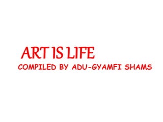 ART IS LIFE
COMPILED BY ADU-GYAMFI SHAMS
 