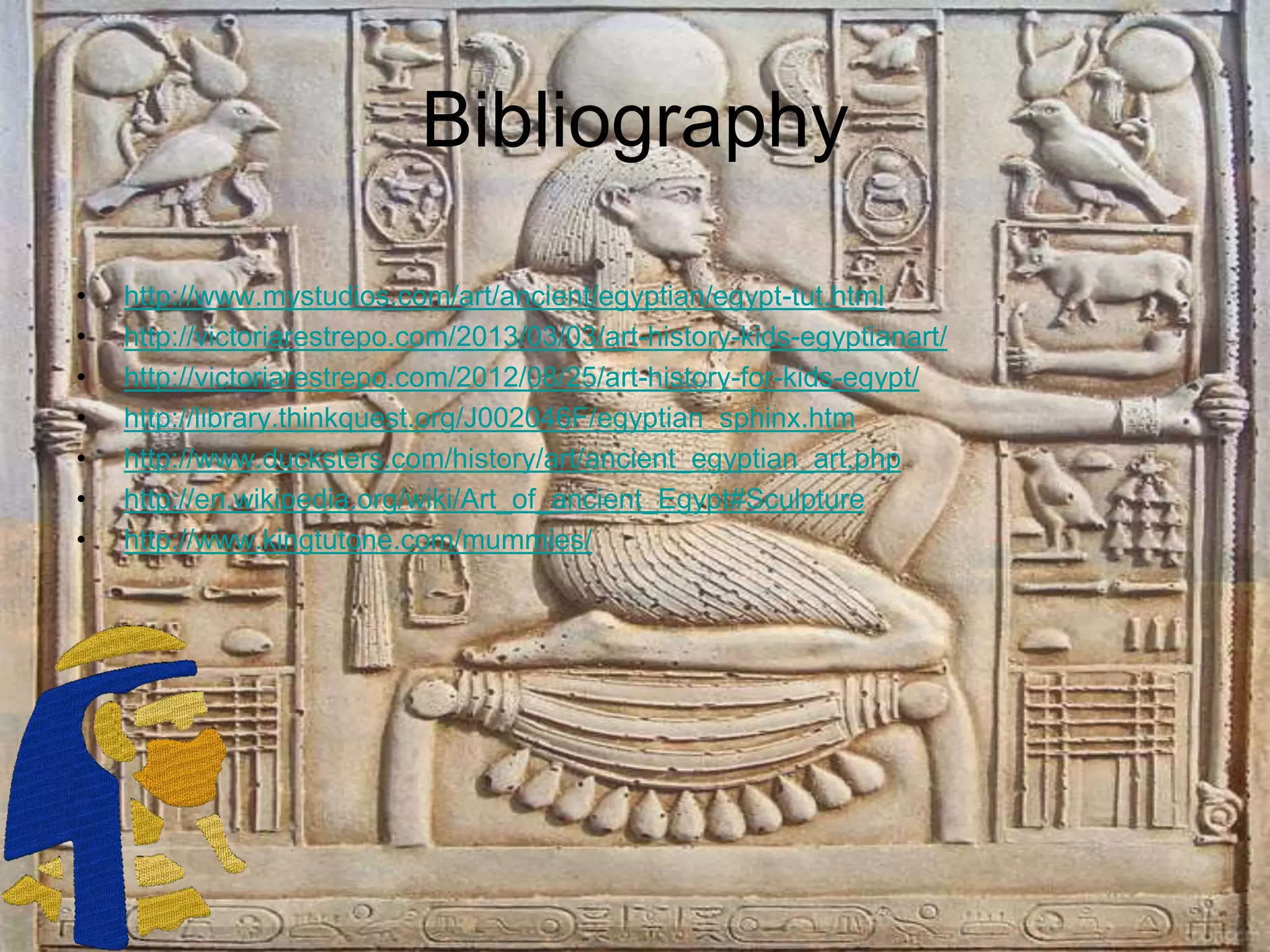 Bibliography
• http://www.mystudios.com/art/ancient/egyptian/egypt-tut.html
• http://victoriarestrepo.com/2013/03/03/art-history-kids-egyptianart/
• http://victoriarestrepo.com/2012/08/25/art-history-for-kids-egypt/
• http://library.thinkquest.org/J002046F/egyptian_sphinx.htm
• http://www.ducksters.com/history/art/ancient_egyptian_art.php
• http://en.wikipedia.org/wiki/Art_of_ancient_Egypt#Sculpture
• http://www.kingtutone.com/mummies/