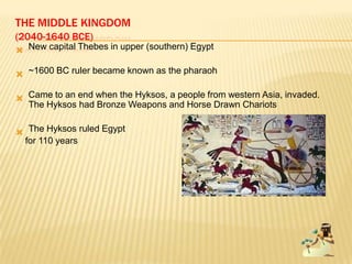 THE MIDDLE KINGDOM
(2040-1640 BCE)
 New capital Thebes in upper (southern) Egypt
 ~1600 BC ruler became known as the pharaoh
 Came to an end when the Hyksos, a people from western Asia, invaded.
The Hyksos had Bronze Weapons and Horse Drawn Chariots
 The Hyksos ruled Egypt
for 110 years
 