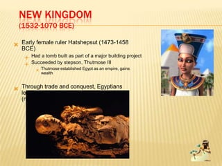 NEW KINGDOM
(1532-1070 BCE)
 Early female ruler Hatshepsut (1473-1458
BCE)
 Had a tomb built as part of a major building project
 Succeeded by stepson, Thutmose III
 Thutmose established Egypt as an empire, gains
wealth
 Through trade and conquest, Egyptians
learned other ideas and blend cultures
(movement)
 
