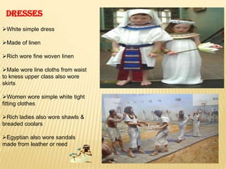 DRESSES
White simple dress
Made of linen
Rich wore fine woven linen
Male wore line cloths from waist
to kness upper class also wore
skirts
Women wore simple white tight
fitting clothes
Rich ladies also wore shawls &
breaded coolars
Egyptian also wore sandals
made from leather or reed
 