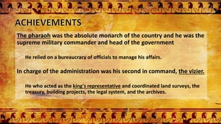 The pharaoh was the absolute monarch of the country and he was the
supreme military commander and head of the government
He relied on a bureaucracy of officials to manage his affairs.
In charge of the administration was his second in command, the vizier.
He who acted as the king's representative and coordinated land surveys, the
treasury, building projects, the legal system, and the archives.
 