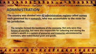 The country was divided into 42 administrative regions called nomes
each governed by a nomarch, who was accountable to the vizier for
his jurisdiction.
The temples formed the backbone of the economy. Not only were they
houses of worship, but were also responsible for collecting and storing the
nation's wealth in a system of granaries and treasuries administered by
overseers, who redistributed grain and goods.
 