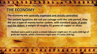 The economy was centrally organized and strictly controlled.
The ancient Egyptians did not use coinage until the Late period, they
did use a type of money-barter system, with standard sacks of grain
and the deben, a weight of roughly 91 grams of copper or silver.
Workers were paid in grain; a simple labourer might earn 5½ sacks (200 kg) of
grain per month, while a foreman might earn 7½ sacks (250 kg).
 