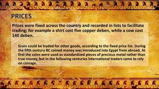 Prices were fixed across the country and recorded in lists to facilitate
trading; for example a shirt cost five copper deben, while a cow cost
140 deben.
Grain could be traded for other goods, according to the fixed price list. During
the fifth century BC coined money was introduced into Egypt from abroad. At
first the coins were used as standardized pieces of precious metal rather than
true money, but in the following centuries international traders came to rely
on coinage.
 