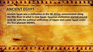 Ancient Egypt was a civilization in the NE Africa, concentrated along
the Nile River in what is now Egypt. Egyptian civilization started around
3150 BC with the political unification of Upper and Lower Egypt under
the first pharaoh MENES.
 