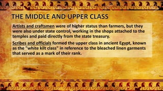Artists and craftsmen were of higher status than farmers, but they
were also under state control, working in the shops attached to the
temples and paid directly from the state treasury.
Scribes and officials formed the upper class in ancient Egypt, known
as the "white kilt class" in reference to the bleached linen garments
that served as a mark of their rank.
 
