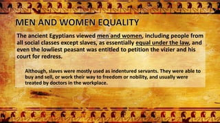 The ancient Egyptians viewed men and women, including people from
all social classes except slaves, as essentially equal under the law, and
even the lowliest peasant was entitled to petition the vizier and his
court for redress.
Although, slaves were mostly used as indentured servants. They were able to
buy and sell, or work their way to freedom or nobility, and usually were
treated by doctors in the workplace.
 