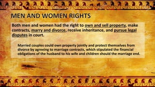 Both men and women had the right to own and sell property, make
contracts, marry and divorce, receive inheritance, and pursue legal
disputes in court.
Married couples could own property jointly and protect themselves from
divorce by agreeing to marriage contracts, which stipulated the financial
obligations of the husband to his wife and children should the marriage end.
 