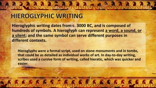 Hieroglyphic writing dates from c. 3000 BC, and is composed of
hundreds of symbols. A hieroglyph can represent a word, a sound, or
a silent; and the same symbol can serve different purposes in
different contexts.
Hieroglyphs were a formal script, used on stone monuments and in tombs,
that could be as detailed as individual works of art. In day-to-day writing,
scribes used a cursive form of writing, called hieratic, which was quicker and
easier.
 
