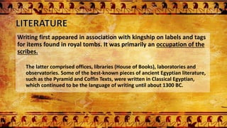Writing first appeared in association with kingship on labels and tags
for items found in royal tombs. It was primarily an occupation of the
scribes.
The latter comprised offices, libraries (House of Books), laboratories and
observatories. Some of the best-known pieces of ancient Egyptian literature,
such as the Pyramid and Coffin Texts, were written in Classical Egyptian,
which continued to be the language of writing until about 1300 BC.
 