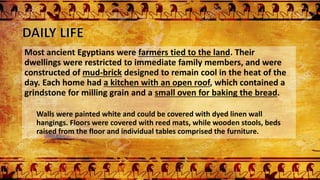 Most ancient Egyptians were farmers tied to the land. Their
dwellings were restricted to immediate family members, and were
constructed of mud-brick designed to remain cool in the heat of the
day. Each home had a kitchen with an open roof, which contained a
grindstone for milling grain and a small oven for baking the bread.
Walls were painted white and could be covered with dyed linen wall
hangings. Floors were covered with reed mats, while wooden stools, beds
raised from the floor and individual tables comprised the furniture.
 