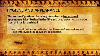 The ancient Egyptians placed a great value on hygiene and
appearance. Most bathed in the Nile and used a pasty soap made
from animal fat and chalk.
Men shaved their entire bodies for cleanliness; perfumes and aromatic
ointments covered bad odours and soothed skin.
 