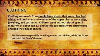 Clothing was made from simple linen sheets that were bleached
white, and both men and women of the upper classes wore wigs,
jewellery, and cosmetics. Children went without clothing until
maturity, at about age 12, and at this age males were circumcised
and had their heads shaved.
Mothers were responsible for taking care of the children, while the father
provided the family's income.
 