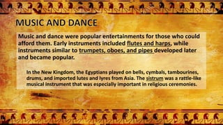 Music and dance were popular entertainments for those who could
afford them. Early instruments included flutes and harps, while
instruments similar to trumpets, oboes, and pipes developed later
and became popular.
In the New Kingdom, the Egyptians played on bells, cymbals, tambourines,
drums, and imported lutes and lyres from Asia. The sistrum was a rattle-like
musical instrument that was especially important in religious ceremonies.
 