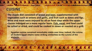 The staple diet consisted of bread and beer, supplemented with
vegetables such as onions and garlic, and fruit such as dates and figs.
Wine and meat were enjoyed by all on feast days while the upper
classes indulged on a more regular basis. Fish, meat, and fowl could
be salted or dried, and could be cooked in stews or roasted on a grill.
Egyptian cuisine remained remarkably stable over time; indeed, the cuisine
of modern Egypt retains some striking similarities to the cuisine of the
ancients.
 