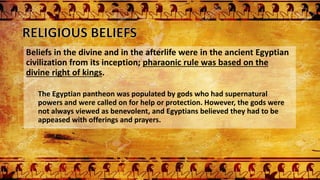 Beliefs in the divine and in the afterlife were in the ancient Egyptian
civilization from its inception; pharaonic rule was based on the
divine right of kings.
The Egyptian pantheon was populated by gods who had supernatural
powers and were called on for help or protection. However, the gods were
not always viewed as benevolent, and Egyptians believed they had to be
appeased with offerings and prayers.
 