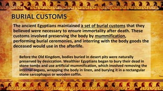 The ancient Egyptians maintained a set of burial customs that they
believed were necessary to ensure immortality after death. These
customs involved preserving the body by mummification,
performing burial ceremonies, and interring with the body goods the
deceased would use in the afterlife.
Before the Old Kingdom, bodies buried in desert pits were naturally
preserved by desiccation. Wealthier Egyptians began to bury their dead in
stone tombs and use artificial mummification, which involved removing the
internal organs, wrapping the body in linen, and burying it in a rectangular
stone sarcophagus or wooden coffin.
 