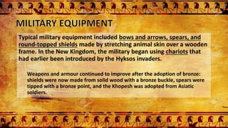 Typical military equipment included bows and arrows, spears, and
round-topped shields made by stretching animal skin over a wooden
frame. In the New Kingdom, the military began using chariots that
had earlier been introduced by the Hyksos invaders.
Weapons and armour continued to improve after the adoption of bronze:
shields were now made from solid wood with a bronze buckle, spears were
tipped with a bronze point, and the Khopesh was adopted from Asiatic
soldiers.
 