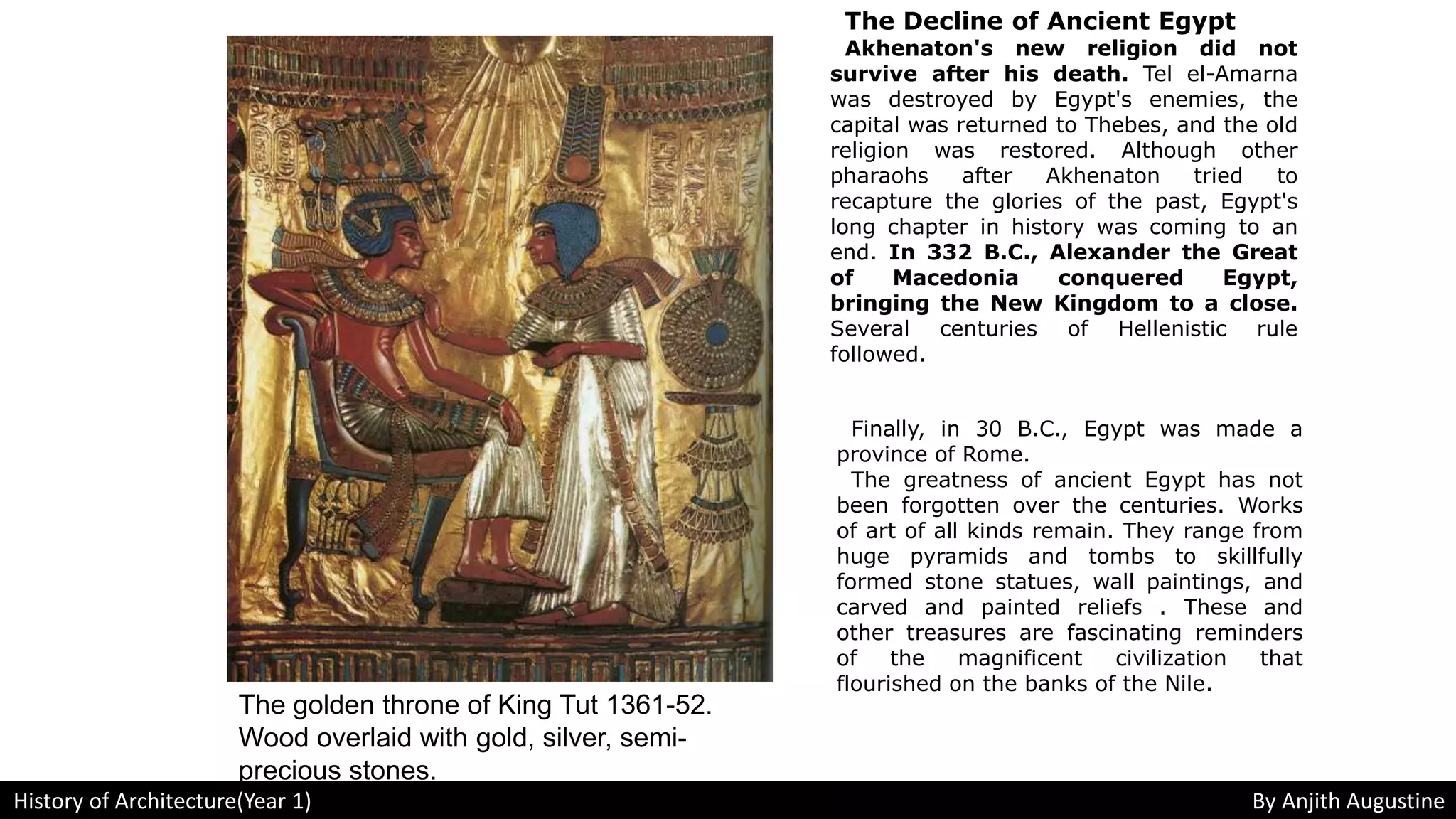 The Decline of Ancient Egypt
Akhenaton's new religion did not
survive after his death. Tel el-Amarna
was destroyed by Egypt's enemies, the
capital was returned to Thebes, and the old
religion was restored. Although other
pharaohs after Akhenaton tried to
recapture the glories of the past, Egypt's
long chapter in history was coming to an
end. In 332 B.C., Alexander the Great
of Macedonia conquered Egypt,
bringing the New Kingdom to a close.
Several centuries of Hellenistic rule
followed.
Finally, in 30 B.C., Egypt was made a
province of Rome.
The greatness of ancient Egypt has not
been forgotten over the centuries. Works
of art of all kinds remain. They range from
huge pyramids and tombs to skillfully
formed stone statues, wall paintings, and
carved and painted reliefs . These and
other treasures are fascinating reminders
of the magnificent civilization that
flourished on the banks of the Nile.
The golden throne of King Tut 1361-52.
Wood overlaid with gold, silver, semi-
precious stones.
History of Architecture(Year 1) By Anjith Augustine
 