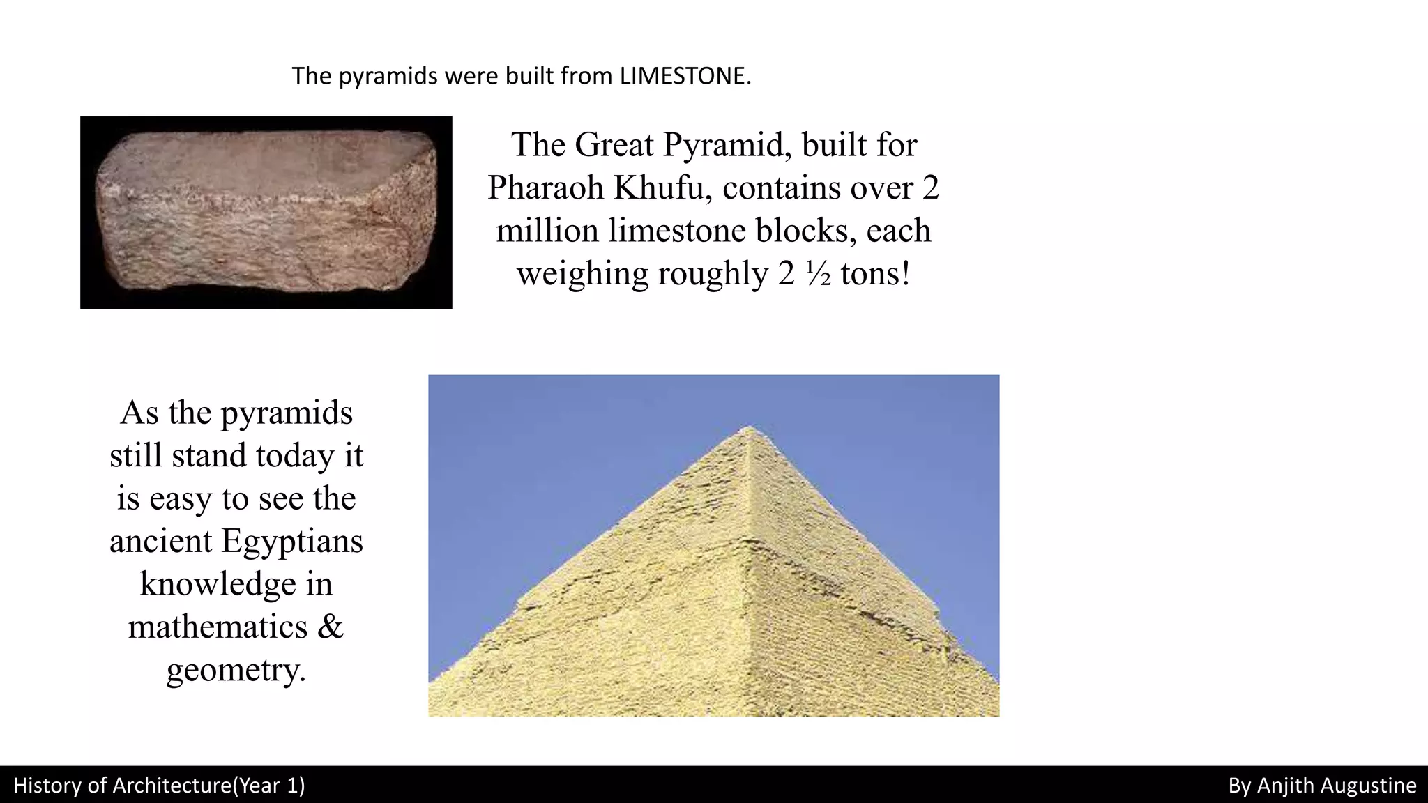History of Architecture(Year 1) By Anjith Augustine
The pyramids were built from LIMESTONE.
The Great Pyramid, built for
Pharaoh Khufu, contains over 2
million limestone blocks, each
weighing roughly 2 ½ tons!
As the pyramids
still stand today it
is easy to see the
ancient Egyptians
knowledge in
mathematics &
geometry.
 