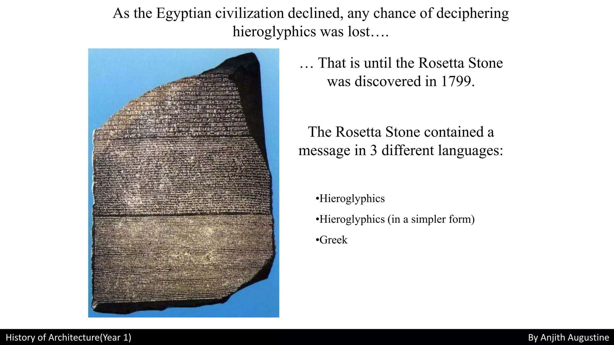 As the Egyptian civilization declined, any chance of deciphering
hieroglyphics was lost….
… That is until the Rosetta Stone
was discovered in 1799.
The Rosetta Stone contained a
message in 3 different languages:
•Hieroglyphics
•Hieroglyphics (in a simpler form)
•Greek
History of Architecture(Year 1) By Anjith Augustine
 