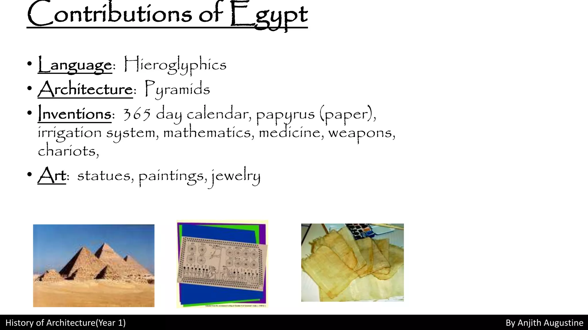History of Architecture(Year 1) By Anjith Augustine
Contributions of Egypt
• Language: Hieroglyphics
• Architecture: Pyramids
• Inventions: 365 day calendar, papyrus (paper),
irrigation system, mathematics, medicine, weapons,
chariots,
• Art: statues, paintings, jewelry
 