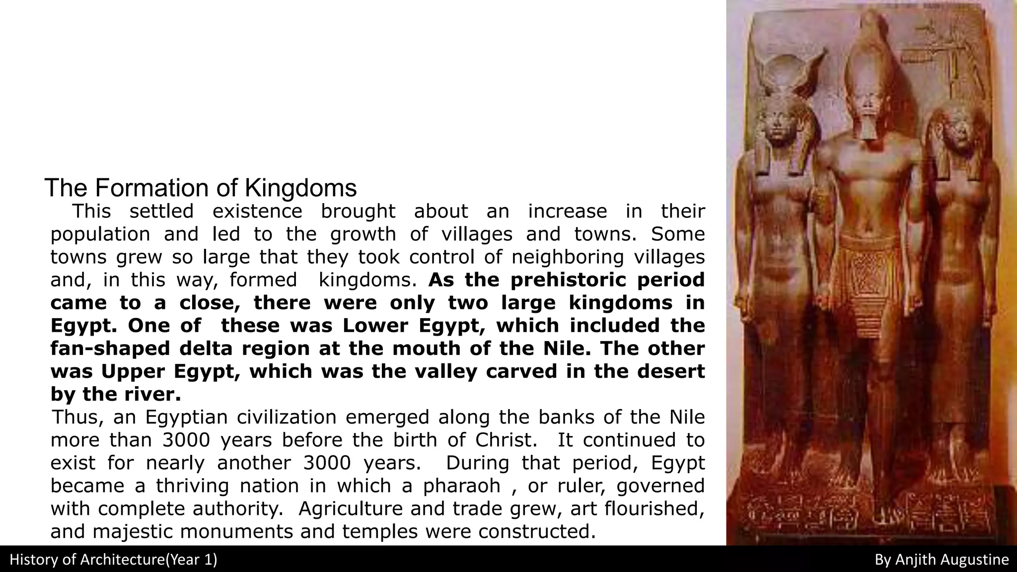 The Formation of Kingdoms
This settled existence brought about an increase in their
population and led to the growth of villages and towns. Some
towns grew so large that they took control of neighboring villages
and, in this way, formed kingdoms. As the prehistoric period
came to a close, there were only two large kingdoms in
Egypt. One of these was Lower Egypt, which included the
fan-shaped delta region at the mouth of the Nile. The other
was Upper Egypt, which was the valley carved in the desert
by the river.
Thus, an Egyptian civilization emerged along the banks of the Nile
more than 3000 years before the birth of Christ. It continued to
exist for nearly another 3000 years. During that period, Egypt
became a thriving nation in which a pharaoh , or ruler, governed
with complete authority. Agriculture and trade grew, art flourished,
and majestic monuments and temples were constructed.
History of Architecture(Year 1) By Anjith Augustine
 