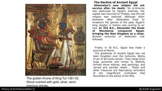The Decline of Ancient Egypt
Akhenaton's new religion did not
survive after his death. Tel el-Amarna
was destroyed by Egypt's enemies, the
capital was returned to Thebes, and the old
religion was restored. Although other
pharaohs after Akhenaton tried to
recapture the glories of the past, Egypt's
long chapter in history was coming to an
end. In 332 B.C., Alexander the Great
of Macedonia conquered Egypt,
bringing the New Kingdom to a close.
Several centuries of Hellenistic rule
followed.
Finally, in 30 B.C., Egypt was made a
province of Rome.
The greatness of ancient Egypt has not
been forgotten over the centuries. Works
of art of all kinds remain. They range from
huge pyramids and tombs to skillfully
formed stone statues, wall paintings, and
carved and painted reliefs . These and
other treasures are fascinating reminders
of the magnificent civilization that
flourished on the banks of the Nile.
The golden throne of King Tut 1361-52.
Wood overlaid with gold, silver, semi-
precious stones.
History of Architecture(Year 1) By Anjith Augustine
 