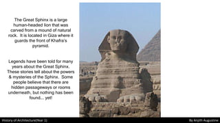 History of Architecture(Year 1) By Anjith Augustine
The Great Sphinx is a large
human-headed lion that was
carved from a mound of natural
rock. It is located in Giza where it
guards the front of Khafra’s
pyramid.
Legends have been told for many
years about the Great Sphinx.
These stories tell about the powers
& mysteries of the Sphinx. Some
people believe that there are
hidden passageways or rooms
underneath, but nothing has been
found…. yet!
 