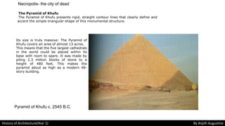 The Pyramid of Khufu
The Pyramid of Khufu presents rigid, straight contour lines that clearly define and
accent the simple triangular shape of this monumental structure.
Its size is truly massive: The Pyramid of
Khufu covers an area of almost 13 acres.
This means that the five largest cathedrals
in the world could be placed within its
base with room to spare. It was made by
piling 2.3 million blocks of stone to a
height of 480 feet. This makes the
pyramid about as high as a modern 48-
story building.
Pyramid of Khufu c. 2545 B.C.
Necropolis- the city of dead
History of Architecture(Year 1) By Anjith Augustine
 