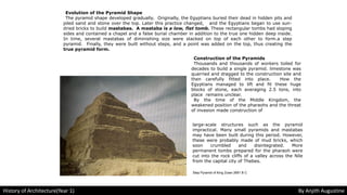 Evolution of the Pyramid Shape
The pyramid shape developed gradually. Originally, the Egyptians buried their dead in hidden pits and
piled sand and stone over the top. Later this practice changed, and the Egyptians began to use sun-
dried bricks to build mastabas. A mastaba is a low, flat tomb. These rectangular tombs had sloping
sides and contained a chapel and a false burial chamber in addition to the true one hidden deep inside.
In time, several mastabas of diminishing size were stacked on top of each other to form.a step
pyramid. Finally, they were built without steps, and a point was added on the top, thus creating the
true pyramid form.
Construction of the Pyramids
Thousands and thousands of workers toiled for
decades to build a single pyramid. limestone was
quarried and dragged to the construction site and
then carefully fitted into place. How the
Egyptians managed to lift and fit these huge
blocks of stone, each averaging 2.5 tons, into
place remains unclear.
By the time of the Middle Kingdom, the
weakened position of the pharaohs and the threat
of invasion made construction of
large-scale structures such as the pyramid
impractical. Many small pyramids and mastabas
may have been built during this period. However,
these were probably made of mud bricks, which
soon crumbled and disintegrated. More
permanent tombs prepared for the pharaoh were
cut into the rock cliffs of a valley across the Nile
from the capital city of Thebes.
Step Pyramid of King Zoser 2681 B C
History of Architecture(Year 1) By Anjith Augustine
 