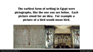 The earliest form of writing in Egypt were
pictographs, like the one you see below. Each
picture stood for an idea. For example a
picture of a bird would mean bird.
History of Architecture(Year 1) By Anjith Augustine
 