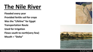 History of Architecture(Year 1) By Anjith Augustine
The Nile River
Flooded every year
Provided fertile soil for crops
Was the “Lifeline” for Egypt
Transportation Route
Used for Irrigation
Flows south to north(very few)
Mouth = “Delta”
 